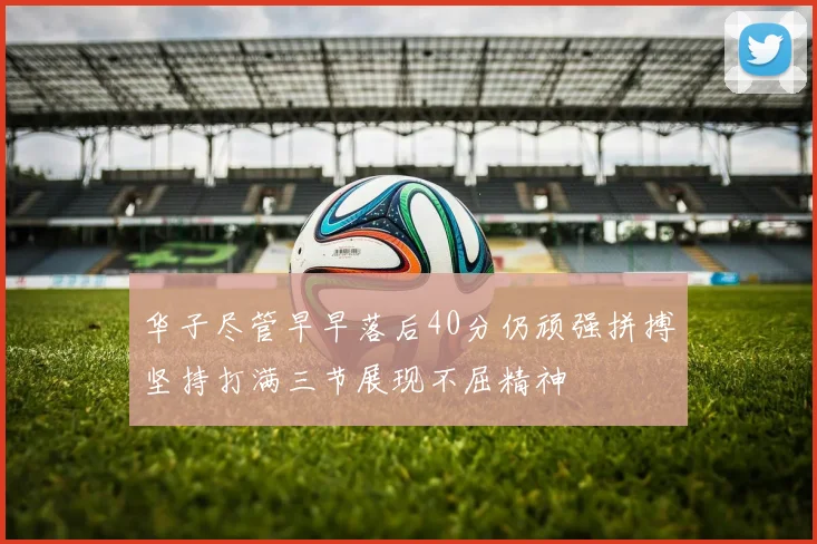 华子尽管早早落后40分仍顽强拼搏坚持打满三节展现不屈精神