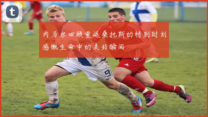 内马尔回顾重返桑托斯的特别时刻感慨生命中的美好瞬间