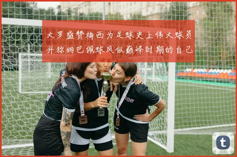 大罗盛赞梅西为足球史上伟大球员并称姆巴佩球风似巅峰时期的自己