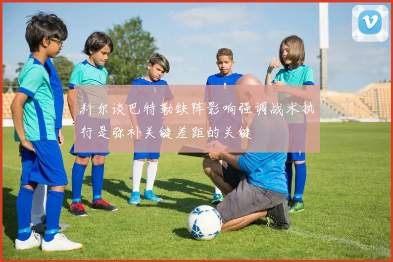 科尔谈巴特勒缺阵影响强调战术执行是弥补关键差距的关键