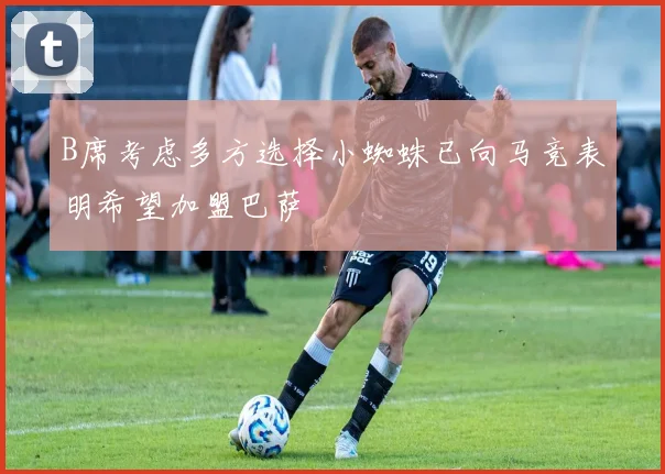 B席考虑多方选择小蜘蛛已向马竞表明希望加盟巴萨