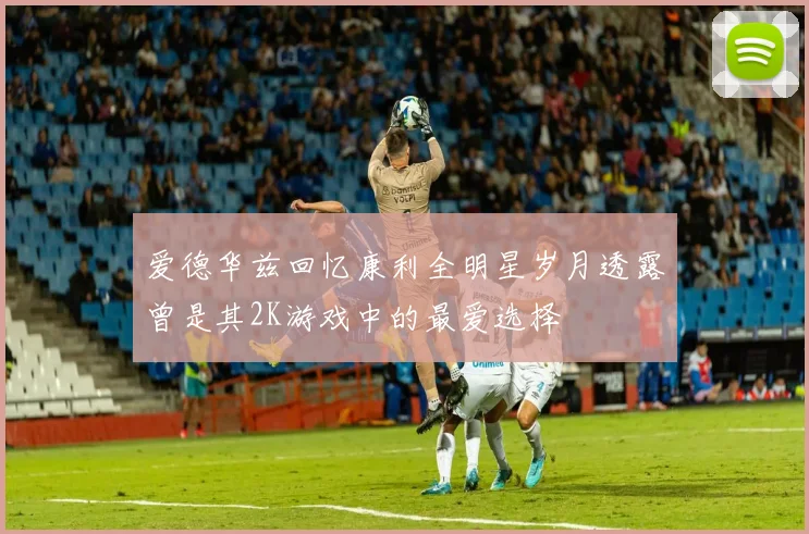 爱德华兹回忆康利全明星岁月透露曾是其2K游戏中的最爱选择