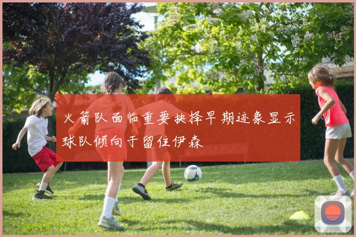 火箭队面临重要抉择早期迹象显示球队倾向于留住伊森