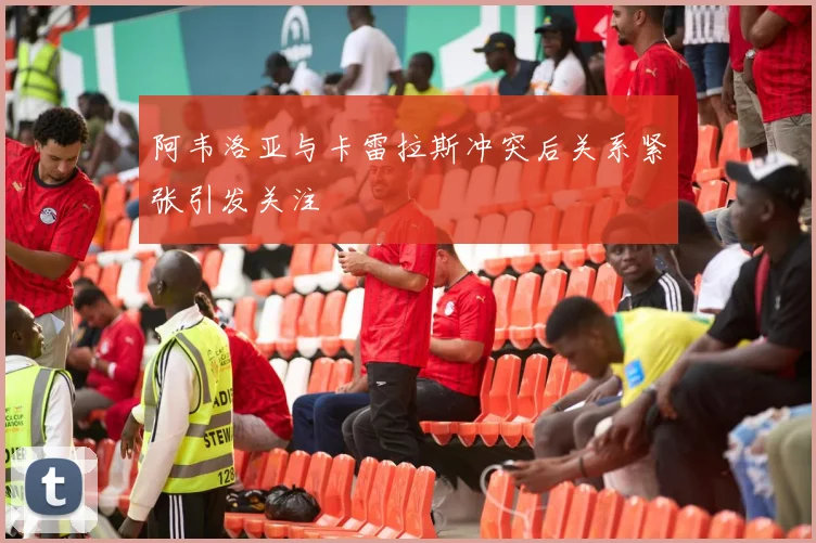 阿韦洛亚与卡雷拉斯冲突后关系紧张引发关注