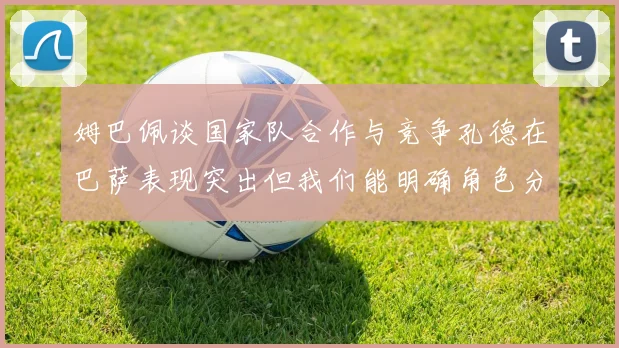 姆巴佩谈国家队合作与竞争孔德在巴萨表现突出但我们能明确角色分工