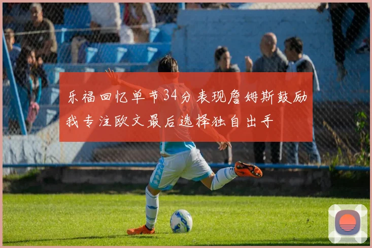 乐福回忆单节34分表现詹姆斯鼓励我专注欧文最后选择独自出手