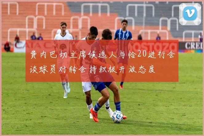 费内巴切主席候选人与恰20进行会谈球员对转会持积极开放态度