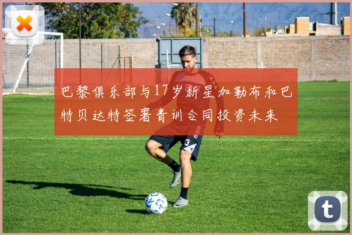 巴黎俱乐部与17岁新星加勒布和巴特贝达特签署青训合同投资未来
