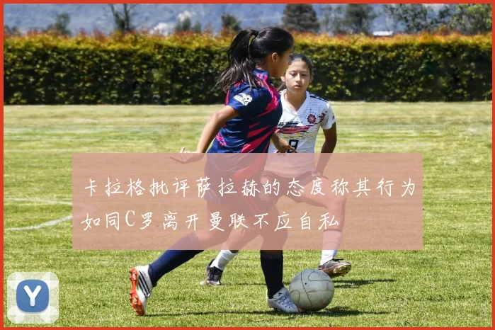 卡拉格批评萨拉赫的态度称其行为如同C罗离开曼联不应自私