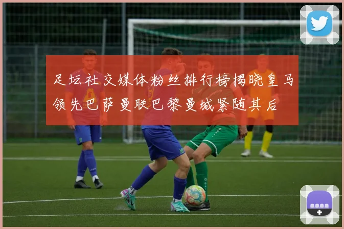足坛社交媒体粉丝排行榜揭晓皇马领先巴萨曼联巴黎曼城紧随其后
