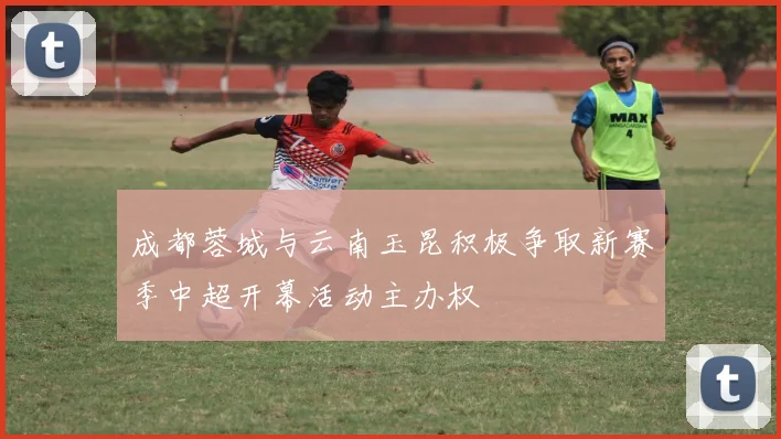 成都蓉城与云南玉昆积极争取新赛季中超开幕活动主办权