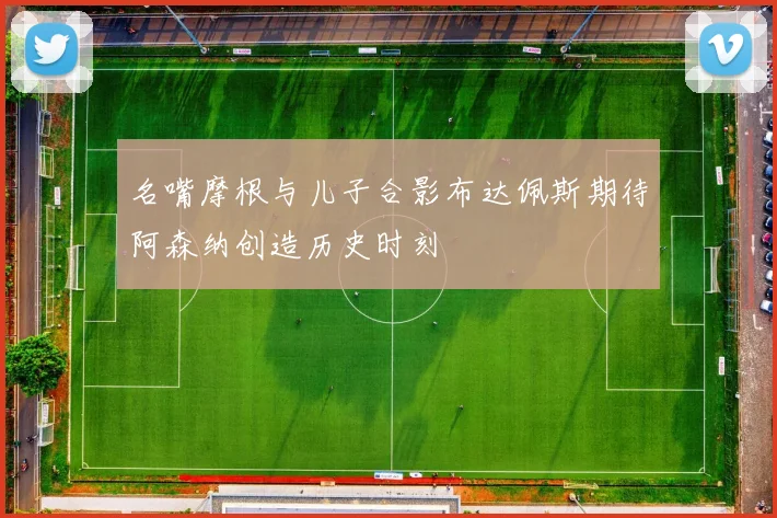 名嘴摩根与儿子合影布达佩斯期待阿森纳创造历史时刻