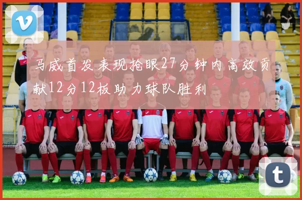 马威首发表现抢眼27分钟内高效贡献12分12板助力球队胜利