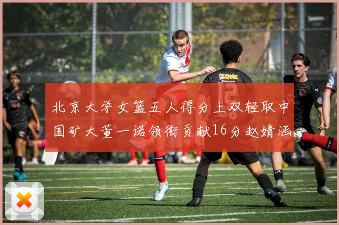 北京大学女篮五人得分上双轻取中国矿大董一诺领衔贡献16分赵婧涵接近双双