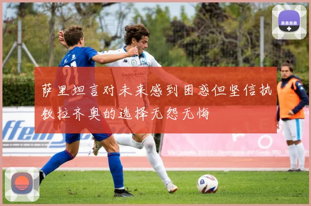 萨里坦言对未来感到困惑但坚信执教拉齐奥的选择无怨无悔
