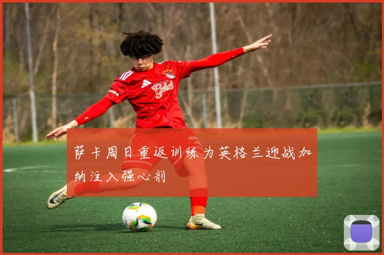 萨卡周日重返训练为英格兰迎战加纳注入强心剂