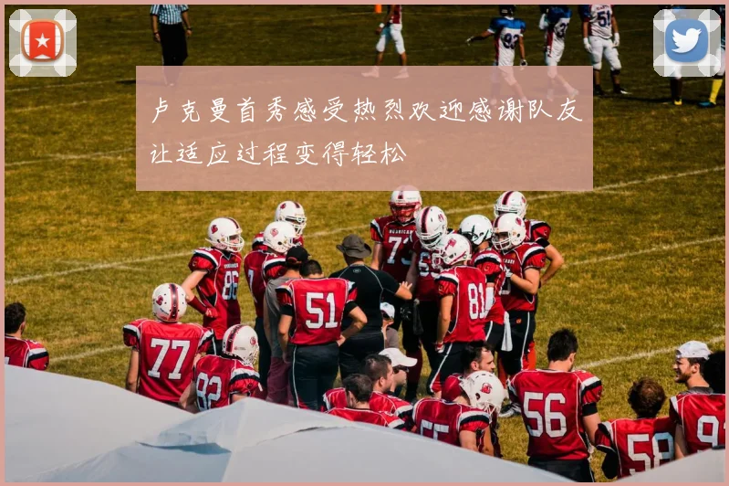 卢克曼首秀感受热烈欢迎感谢队友让适应过程变得轻松