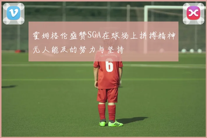 霍姆格伦盛赞SGA在球场上拼搏精神无人能及的努力与坚持