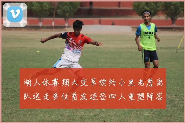 湖人休赛期大变革续约小里老詹离队送走多位首发连签四人重塑阵容