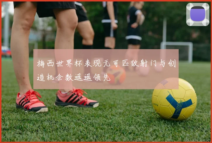 梅西世界杯表现无可匹敌射门与创造机会数遥遥领先